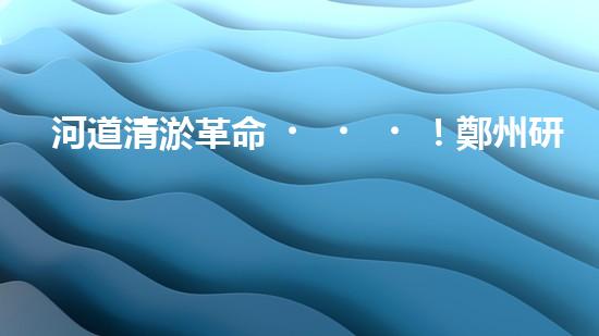河道清淤革命！鄭州研發(fā)出專用設(shè)備，徹底解決城市水患隱患？